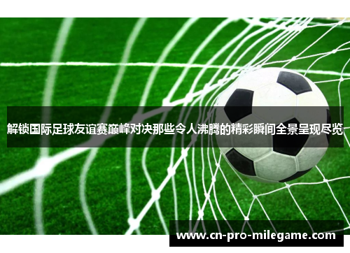解锁国际足球友谊赛巅峰对决那些令人沸腾的精彩瞬间全景呈现尽览 解锁国际足球友谊赛巅峰对决那些令人沸腾的精彩瞬间全景呈现尽览